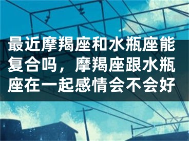 最近摩羯座和水瓶座能复合吗，摩羯座跟水瓶座在一起感情会不会好