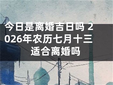 今日是离婚吉日吗 2026年农历七月十三适合离婚吗