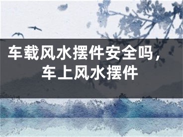 车载风水摆件安全吗,车上风水摆件