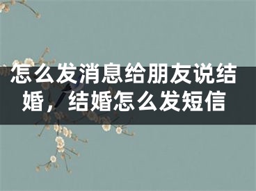 怎么发消息给朋友说结婚，结婚怎么发短信