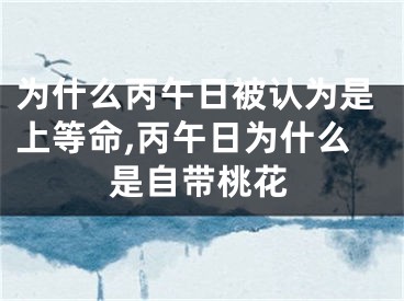 为什么丙午日被认为是上等命,丙午日为什么是自带桃花