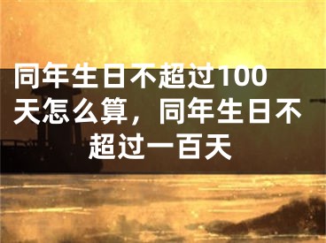 同年生日不超过100天怎么算，同年生日不超过一百天