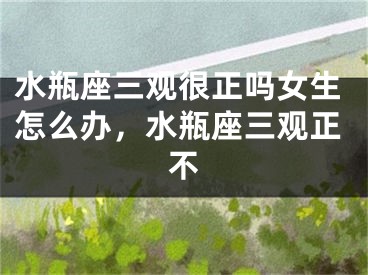 水瓶座三观很正吗女生怎么办，水瓶座三观正不