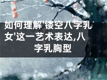 如何理解'镂空八字乳女'这一艺术表达,八字乳胸型