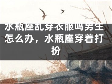 水瓶座乱穿衣服吗男生怎么办，水瓶座穿着打扮