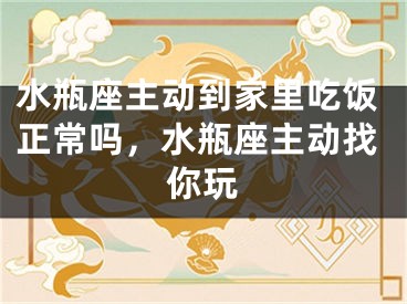 水瓶座主动到家里吃饭正常吗，水瓶座主动找你玩