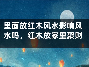 里面放红木风水影响风水吗，红木放家里聚财