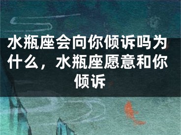 水瓶座会向你倾诉吗为什么，水瓶座愿意和你倾诉