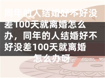 同年的人结婚好不好没差100天就离婚怎么办，同年的人结婚好不好没差100天就离婚怎么办呀