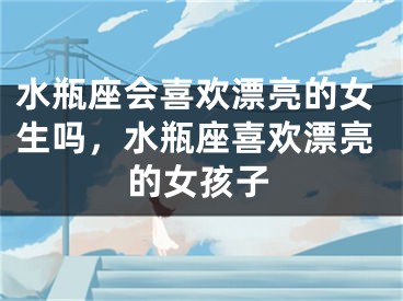 水瓶座会喜欢漂亮的女生吗，水瓶座喜欢漂亮的女孩子