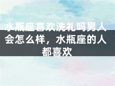 水瓶座喜欢洗礼吗男人会怎么样，水瓶座的人都喜欢