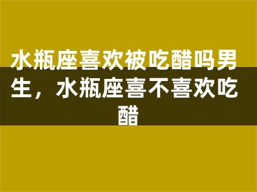水瓶座喜欢被吃醋吗男生，水瓶座喜不喜欢吃醋