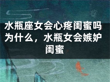 水瓶座女会心疼闺蜜吗为什么，水瓶女会嫉妒闺蜜