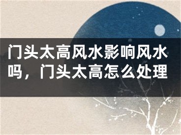 门头太高风水影响风水吗，门头太高怎么处理