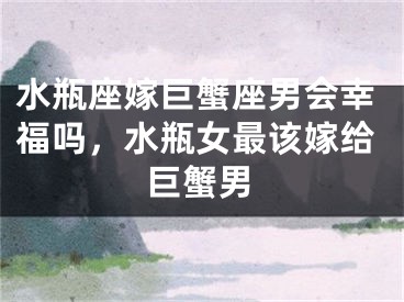 水瓶座嫁巨蟹座男会幸福吗，水瓶女最该嫁给巨蟹男