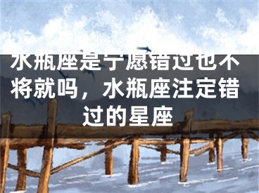 水瓶座是宁愿错过也不将就吗，水瓶座注定错过的星座