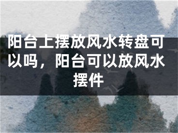 阳台上摆放风水转盘可以吗,阳台可以放风水摆件