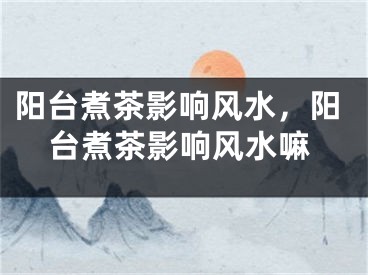 阳台煮茶影响风水，阳台煮茶影响风水嘛