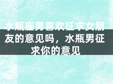 水瓶座男喜欢征求女朋友的意见吗，水瓶男征求你的意见