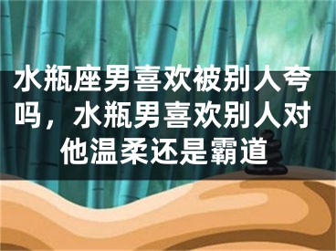 水瓶座男喜欢被别人夸吗，水瓶男喜欢别人对他温柔还是霸道