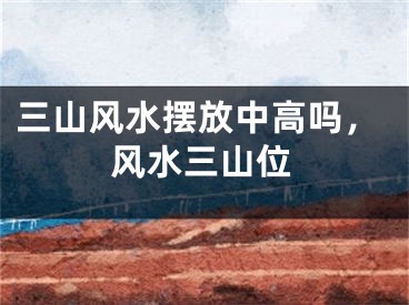 三山风水摆放中高吗,风水三山位