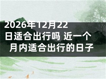 2026年12月22日适合出行吗 近一个月内适合出行的日子