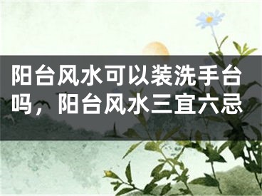 阳台风水可以装洗手台吗，阳台风水三宜六忌