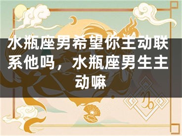 水瓶座男希望你主动联系他吗，水瓶座男生主动嘛