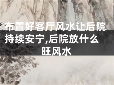 布置好客厅风水让后院持续安宁,后院放什么旺风水