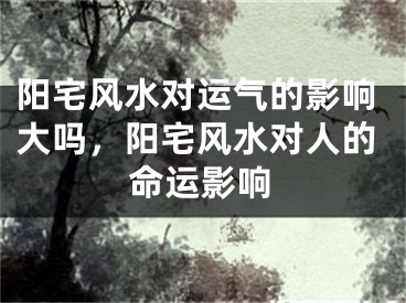 阳宅风水对运气的影响大吗，阳宅风水对人的命运影响