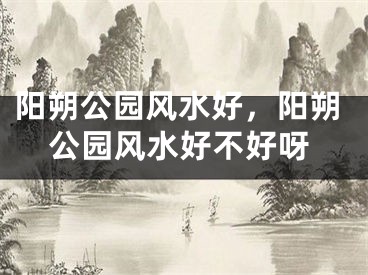 阳朔公园风水好，阳朔公园风水好不好呀