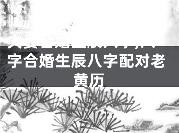 夫妻合婚生辰八字,八字合婚生辰八字配对老黄历