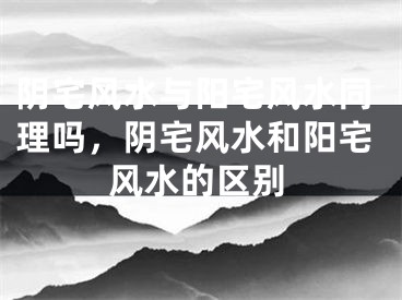 阴宅风水与阳宅风水同理吗，阴宅风水和阳宅风水的区别