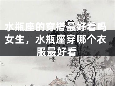 水瓶座的穿搭最好看吗女生，水瓶座穿哪个衣服最好看