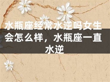 水瓶座经常水逆吗女生会怎么样，水瓶座一直水逆
