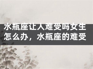 水瓶座让人难受吗女生怎么办，水瓶座的难受