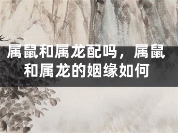 属鼠和属龙配吗，属鼠和属龙的姻缘如何