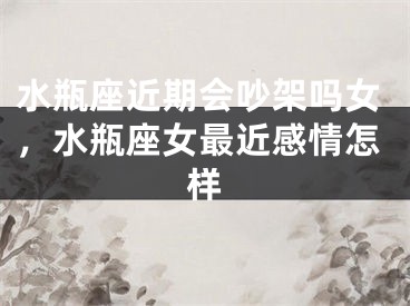 水瓶座近期会吵架吗女，水瓶座女最近感情怎样