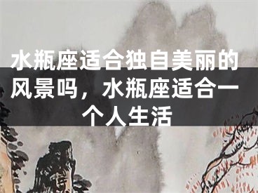 水瓶座适合独自美丽的风景吗，水瓶座适合一个人生活