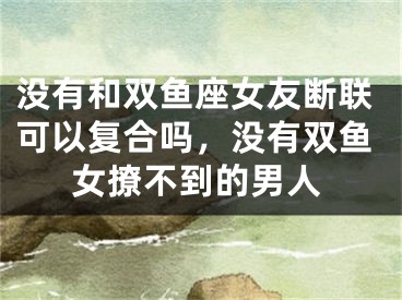 没有和双鱼座女友断联可以复合吗，没有双鱼女撩不到的男人