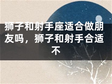 狮子和射手座适合做朋友吗,狮子和射手合适不