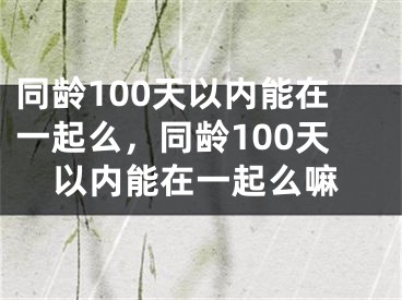 同龄100天以内能在一起么，同龄100天以内能在一起么嘛