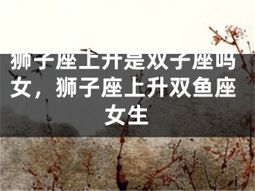 狮子座上升是双子座吗女，狮子座上升双鱼座女生