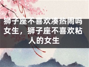 狮子座不喜欢凑热闹吗女生,狮子座不喜欢粘人的女生