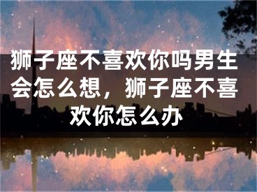 狮子座不喜欢你吗男生会怎么想,狮子座不喜欢你怎么办