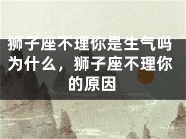 狮子座不理你是生气吗为什么,狮子座不理你的原因