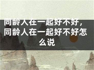 同龄人在一起好不好,同龄人在一起好不好怎么说