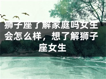 狮子座了解家庭吗女生会怎么样,想了解狮子座女生