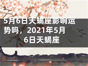 5月6日天蝎座影响运势吗,2021年5月6日天蝎座
