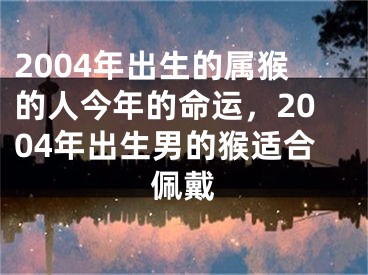 2004年出生的属猴的人今年的命运,2004年出生男的猴适合佩戴